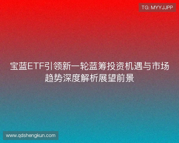 宝蓝ETF引领新一轮蓝筹投资机遇与市场趋势深度解析展望前景 宝蓝ETF引领新一轮蓝筹投资机遇与市场趋势深度解析展望前景